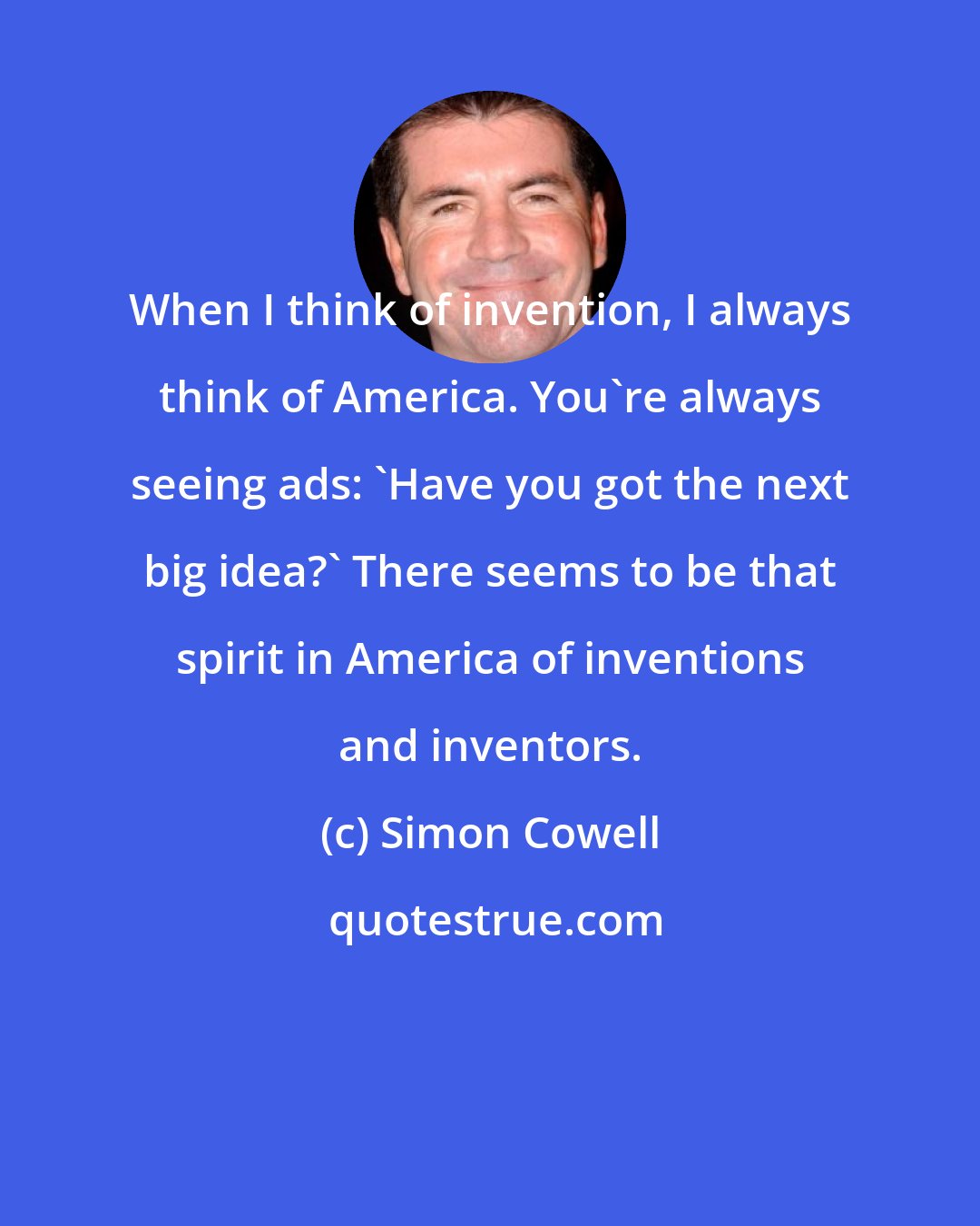 Simon Cowell: When I think of invention, I always think of America. You're always seeing ads: 'Have you got the next big idea?' There seems to be that spirit in America of inventions and inventors.