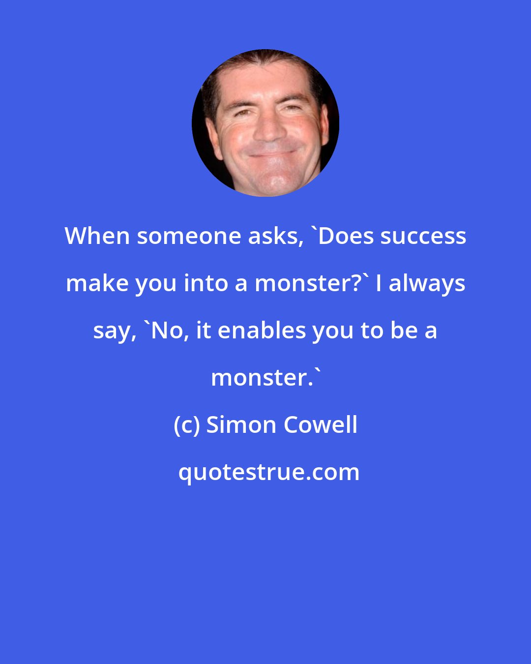 Simon Cowell: When someone asks, 'Does success make you into a monster?' I always say, 'No, it enables you to be a monster.'