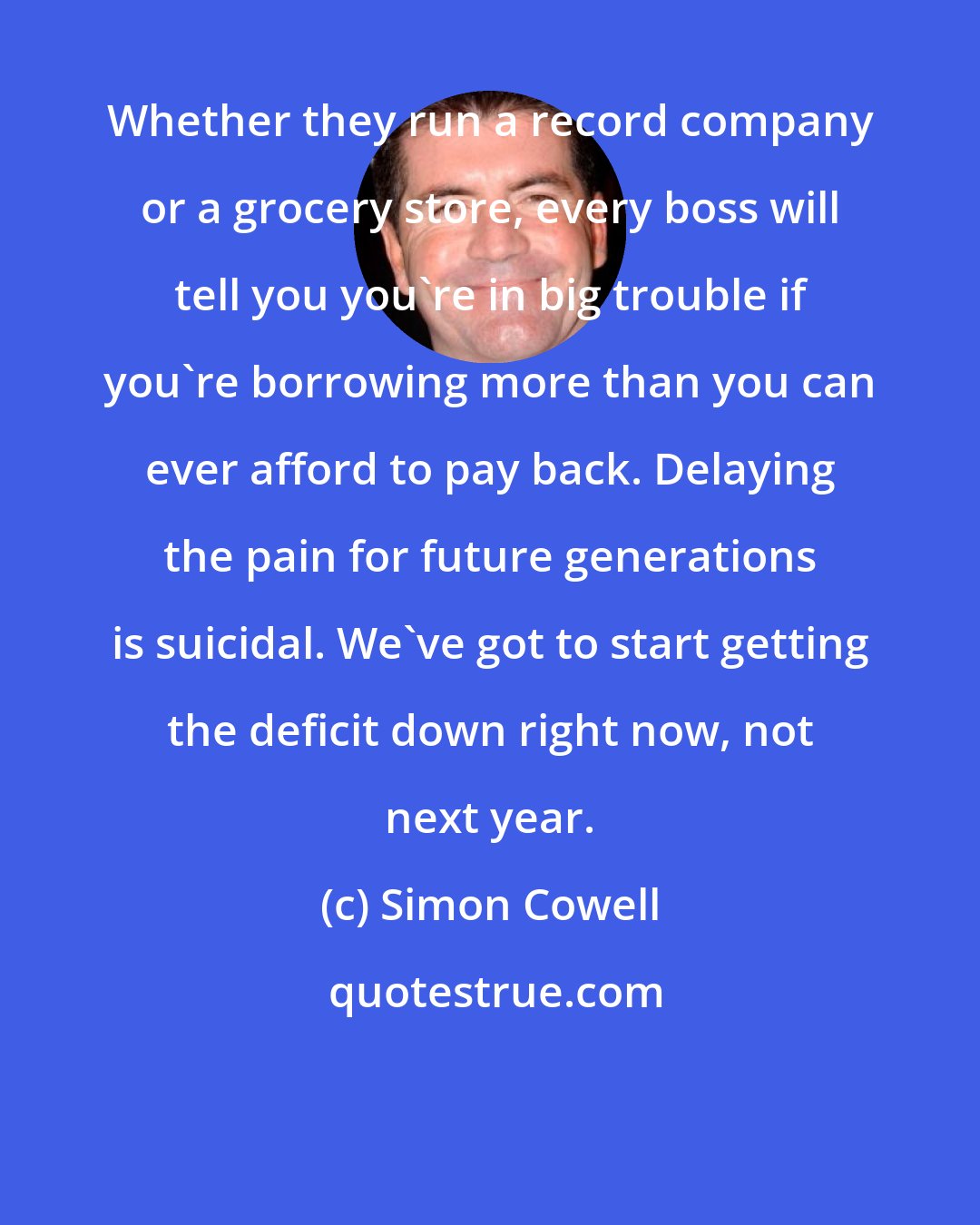 Simon Cowell: Whether they run a record company or a grocery store, every boss will tell you you're in big trouble if you're borrowing more than you can ever afford to pay back. Delaying the pain for future generations is suicidal. We've got to start getting the deficit down right now, not next year.