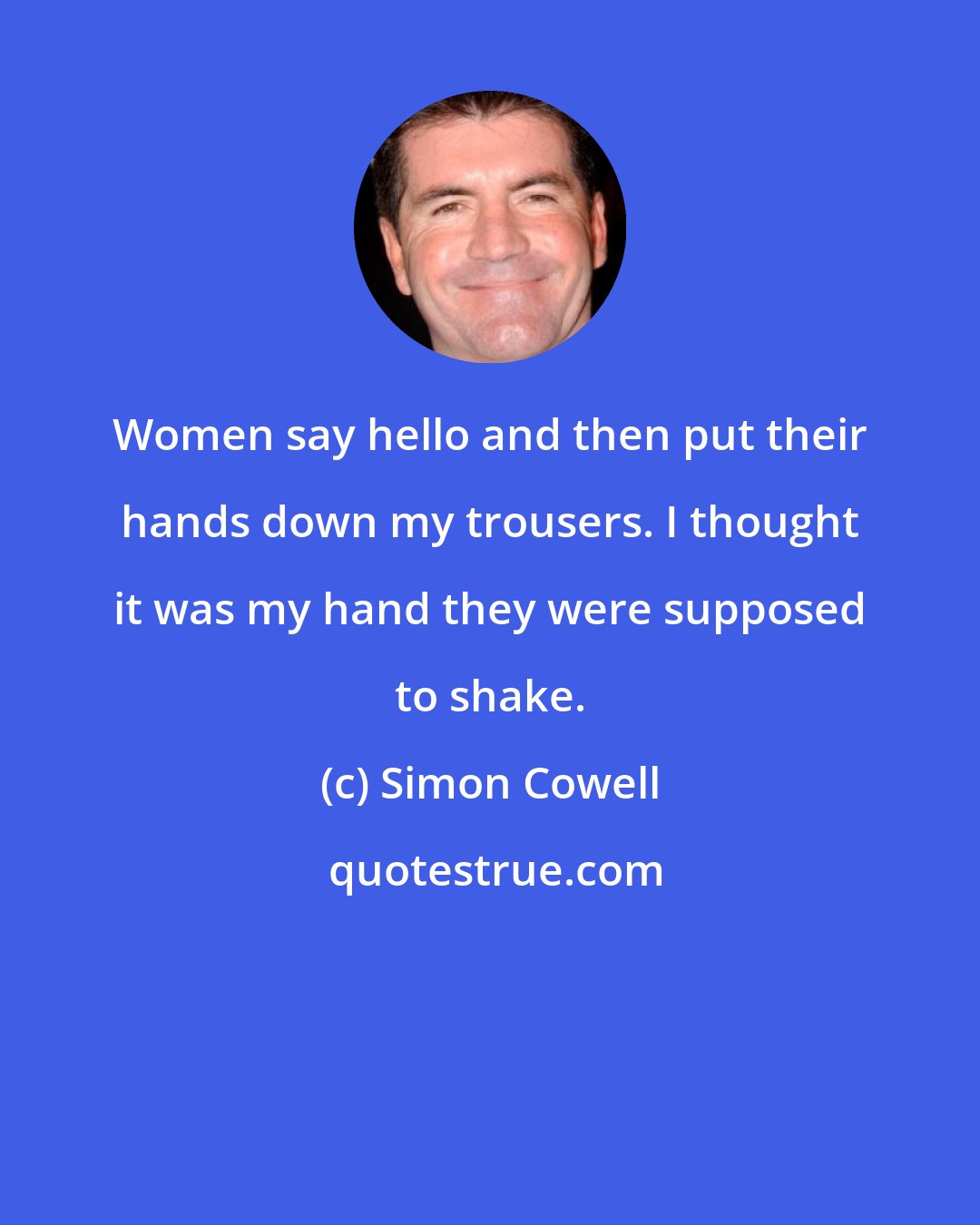 Simon Cowell: Women say hello and then put their hands down my trousers. I thought it was my hand they were supposed to shake.