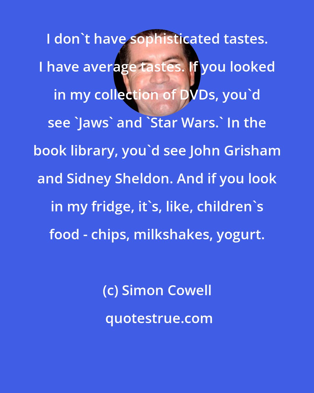 Simon Cowell: I don't have sophisticated tastes. I have average tastes. If you looked in my collection of DVDs, you'd see 'Jaws' and 'Star Wars.' In the book library, you'd see John Grisham and Sidney Sheldon. And if you look in my fridge, it's, like, children's food - chips, milkshakes, yogurt.