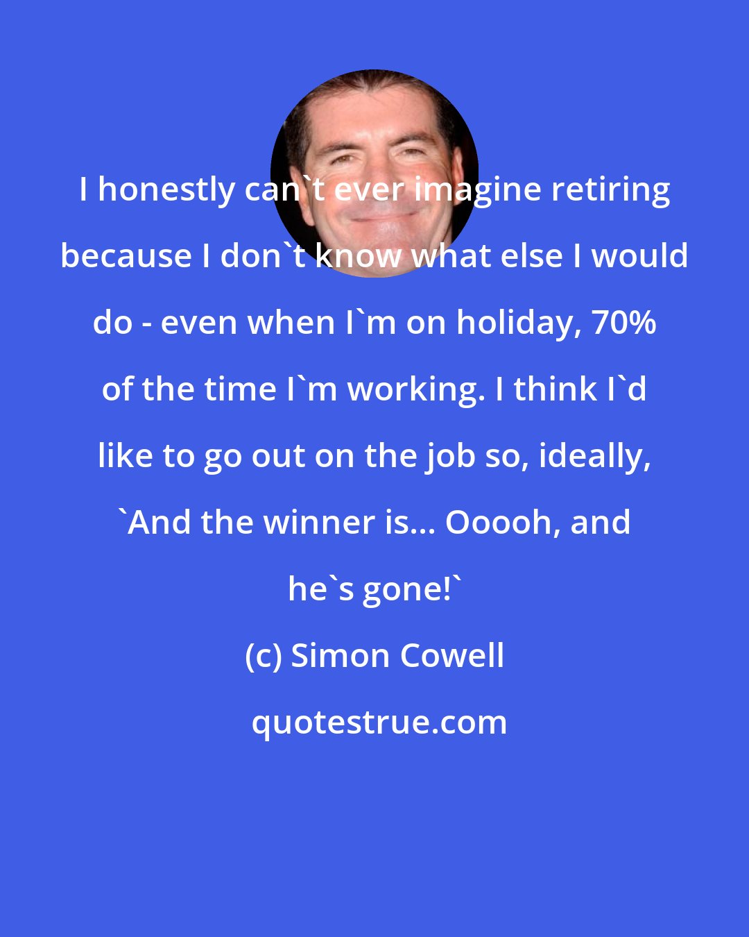 Simon Cowell: I honestly can't ever imagine retiring because I don't know what else I would do - even when I'm on holiday, 70% of the time I'm working. I think I'd like to go out on the job so, ideally, 'And the winner is... Ooooh, and he's gone!'