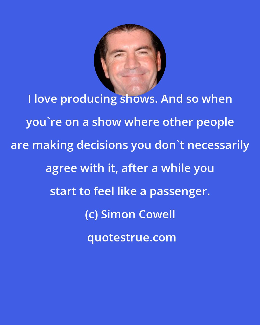 Simon Cowell: I love producing shows. And so when you're on a show where other people are making decisions you don't necessarily agree with it, after a while you start to feel like a passenger.