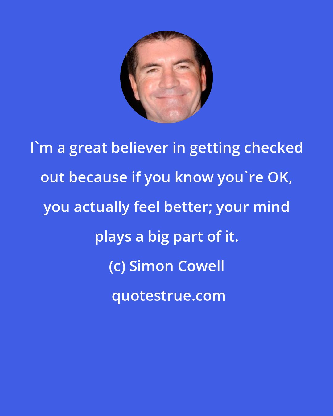 Simon Cowell: I'm a great believer in getting checked out because if you know you're OK, you actually feel better; your mind plays a big part of it.