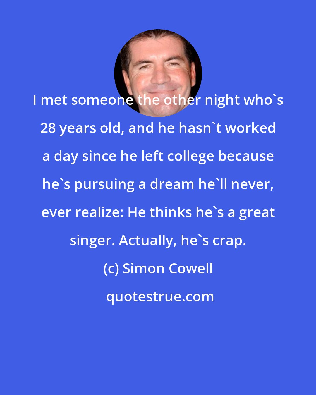 Simon Cowell: I met someone the other night who's 28 years old, and he hasn't worked a day since he left college because he's pursuing a dream he'll never, ever realize: He thinks he's a great singer. Actually, he's crap.