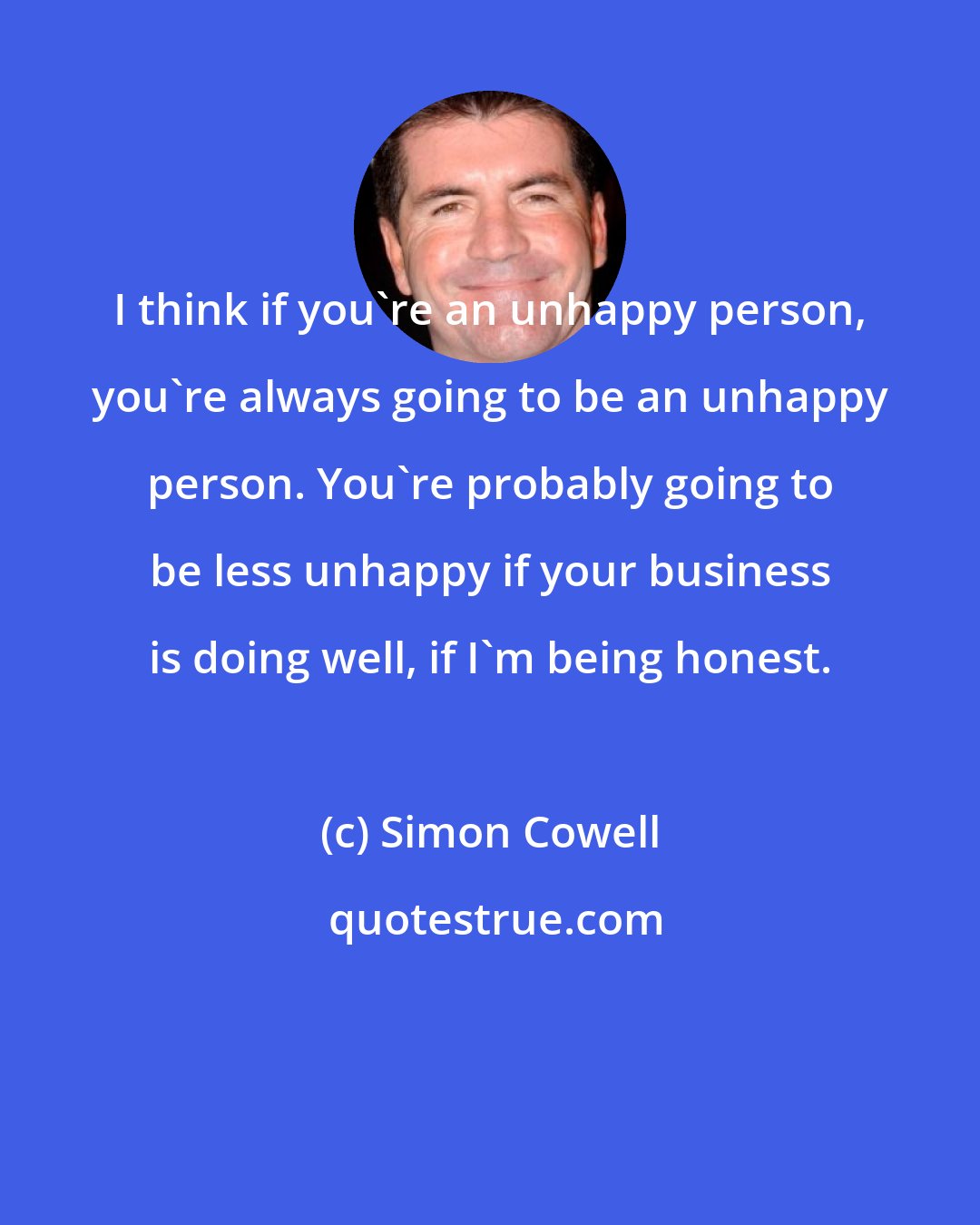 Simon Cowell: I think if you're an unhappy person, you're always going to be an unhappy person. You're probably going to be less unhappy if your business is doing well, if I'm being honest.