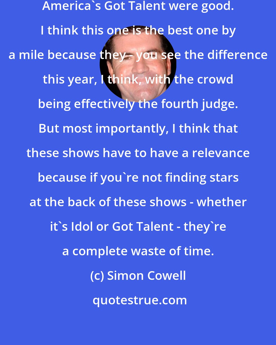 Simon Cowell: I thought the first two seasons of America's Got Talent were good. I think this one is the best one by a mile because they - you see the difference this year, I think, with the crowd being effectively the fourth judge. But most importantly, I think that these shows have to have a relevance because if you're not finding stars at the back of these shows - whether it's Idol or Got Talent - they're a complete waste of time.