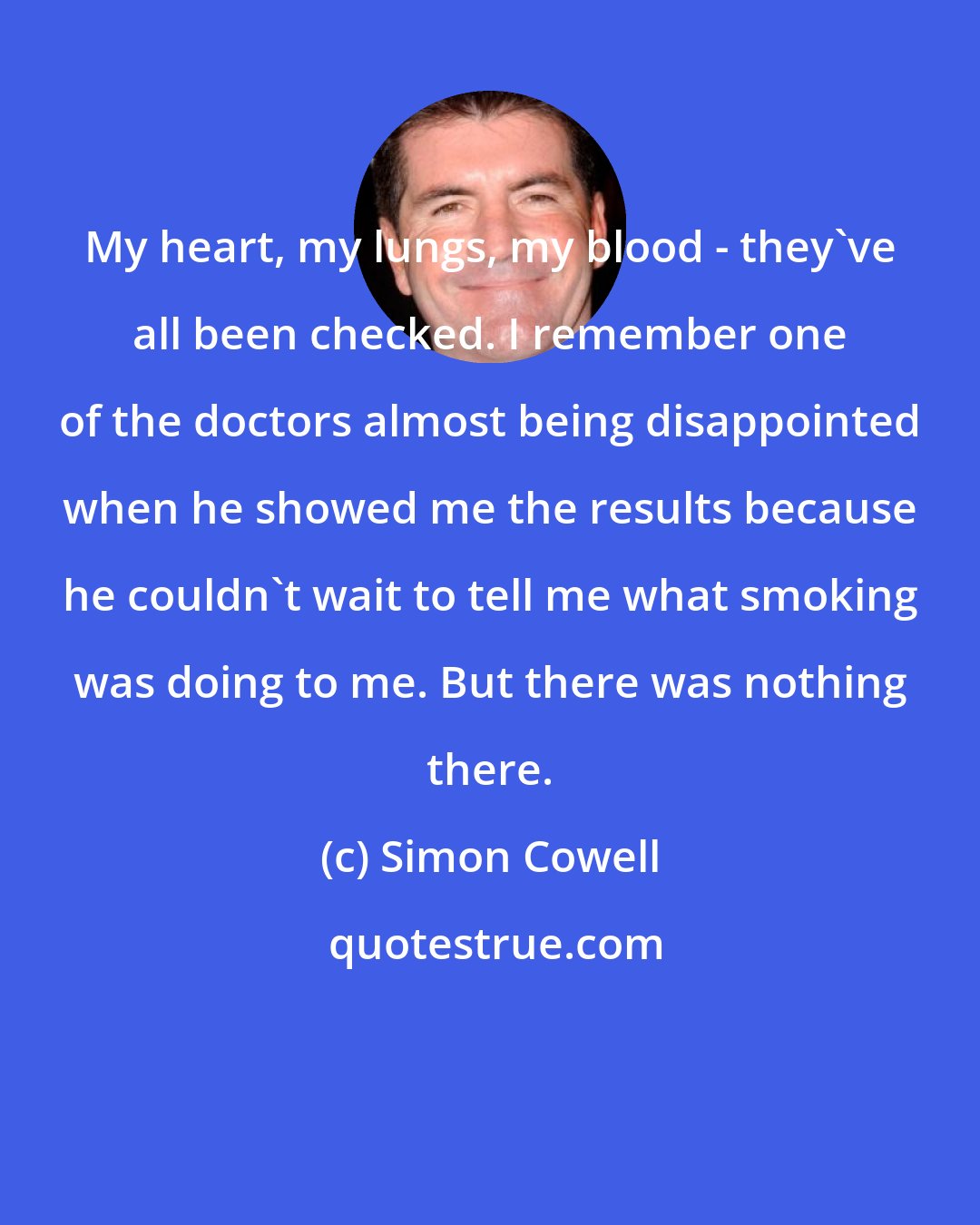 Simon Cowell: My heart, my lungs, my blood - they've all been checked. I remember one of the doctors almost being disappointed when he showed me the results because he couldn't wait to tell me what smoking was doing to me. But there was nothing there.