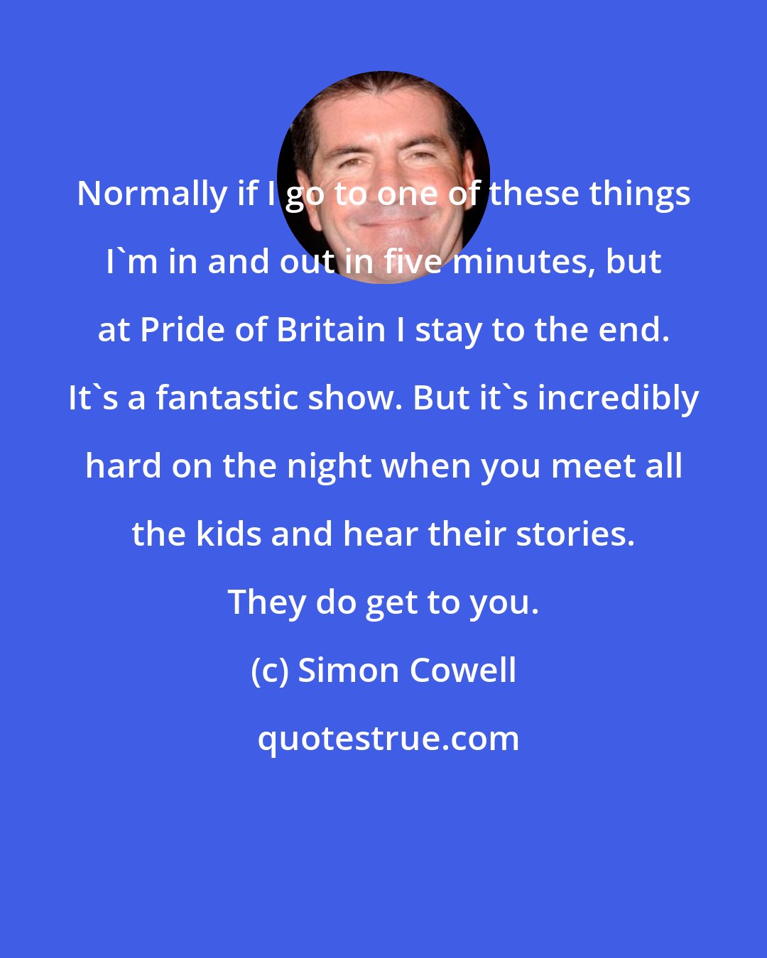 Simon Cowell: Normally if I go to one of these things I'm in and out in five minutes, but at Pride of Britain I stay to the end. It's a fantastic show. But it's incredibly hard on the night when you meet all the kids and hear their stories. They do get to you.