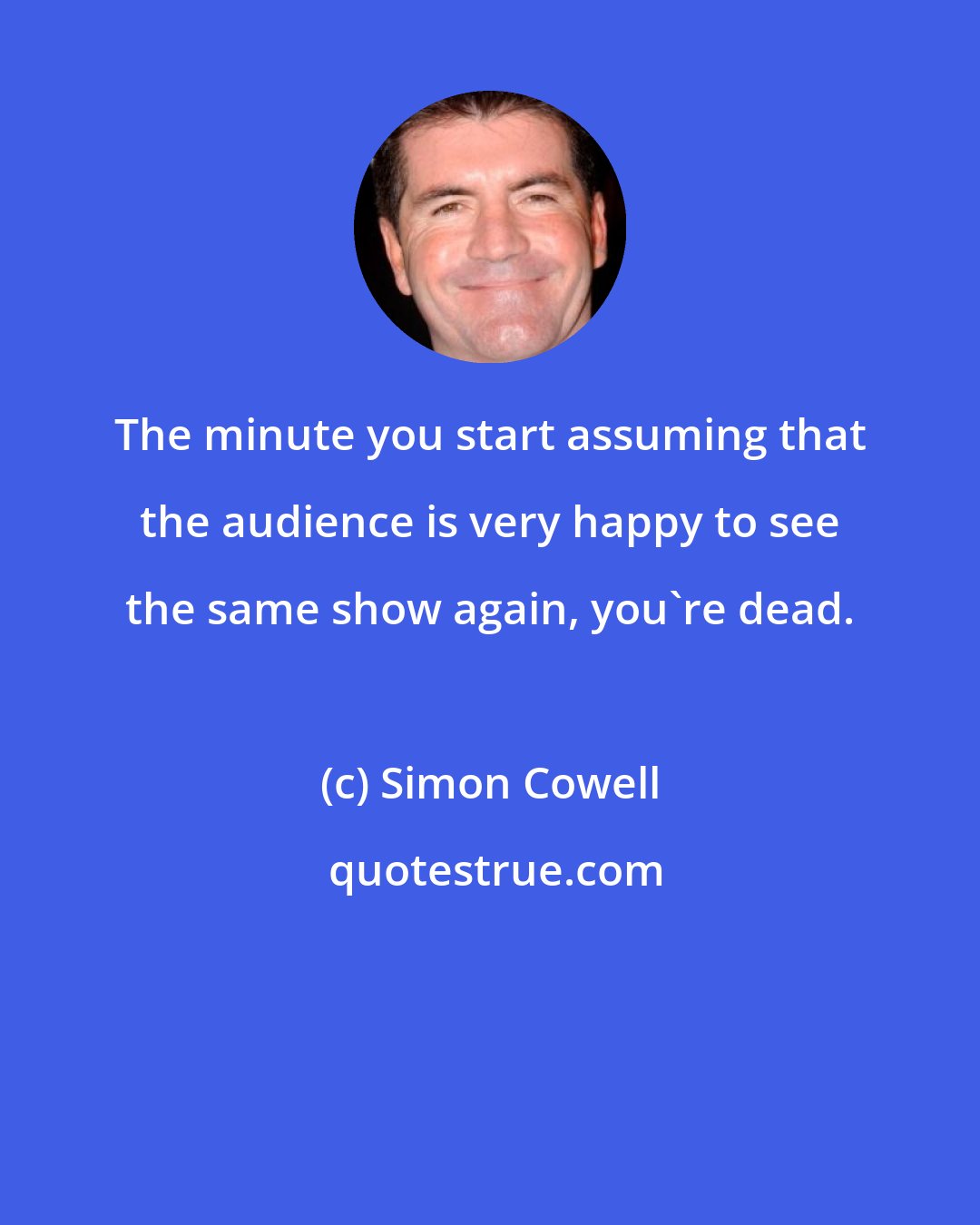 Simon Cowell: The minute you start assuming that the audience is very happy to see the same show again, you're dead.