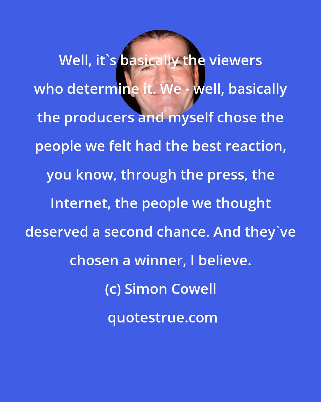 Simon Cowell: Well, it's basically the viewers who determine it. We - well, basically the producers and myself chose the people we felt had the best reaction, you know, through the press, the Internet, the people we thought deserved a second chance. And they've chosen a winner, I believe.