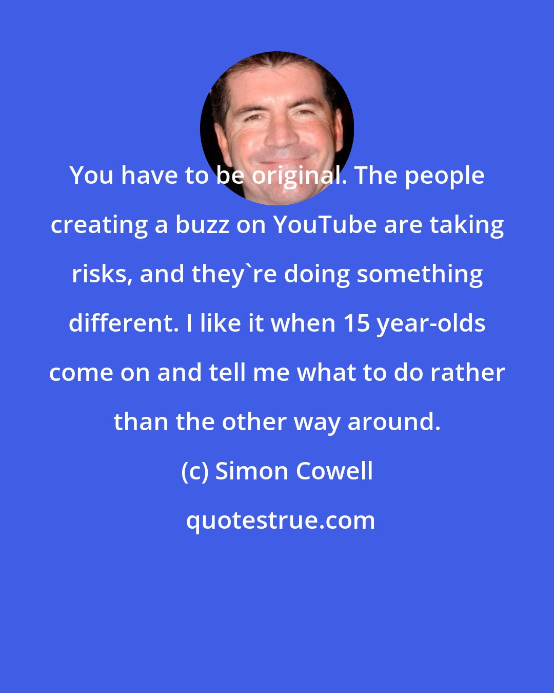 Simon Cowell: You have to be original. The people creating a buzz on YouTube are taking risks, and they're doing something different. I like it when 15 year-olds come on and tell me what to do rather than the other way around.