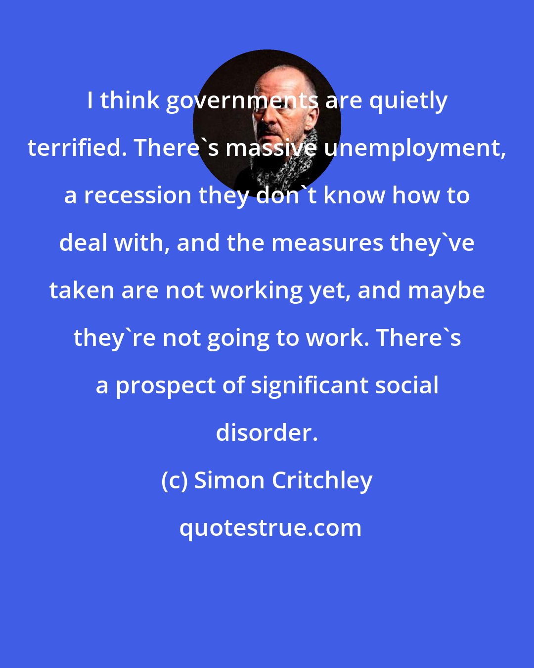 Simon Critchley: I think governments are quietly terrified. There's massive unemployment, a recession they don't know how to deal with, and the measures they've taken are not working yet, and maybe they're not going to work. There's a prospect of significant social disorder.