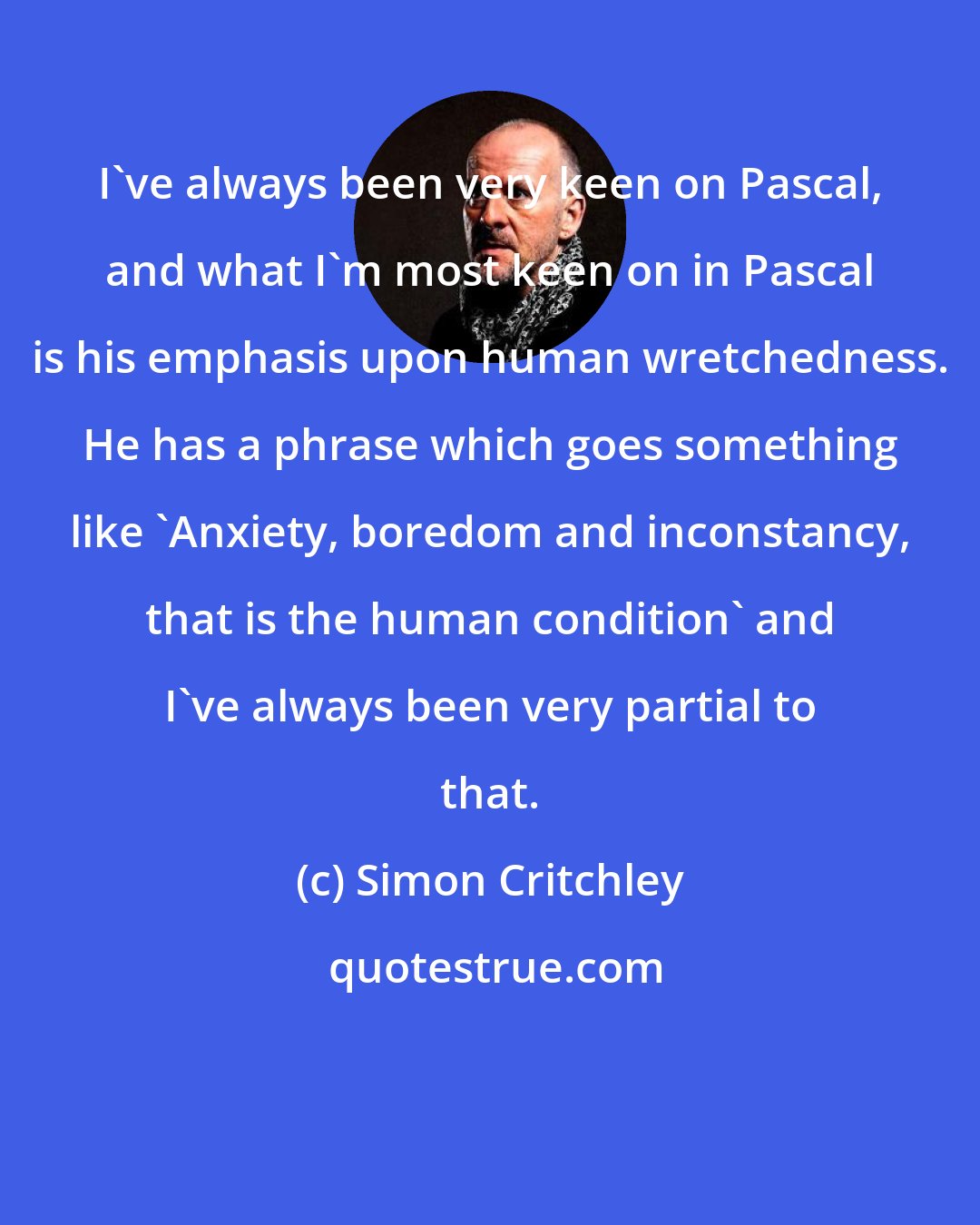 Simon Critchley: I've always been very keen on Pascal, and what I'm most keen on in Pascal is his emphasis upon human wretchedness. He has a phrase which goes something like 'Anxiety, boredom and inconstancy, that is the human condition' and I've always been very partial to that.