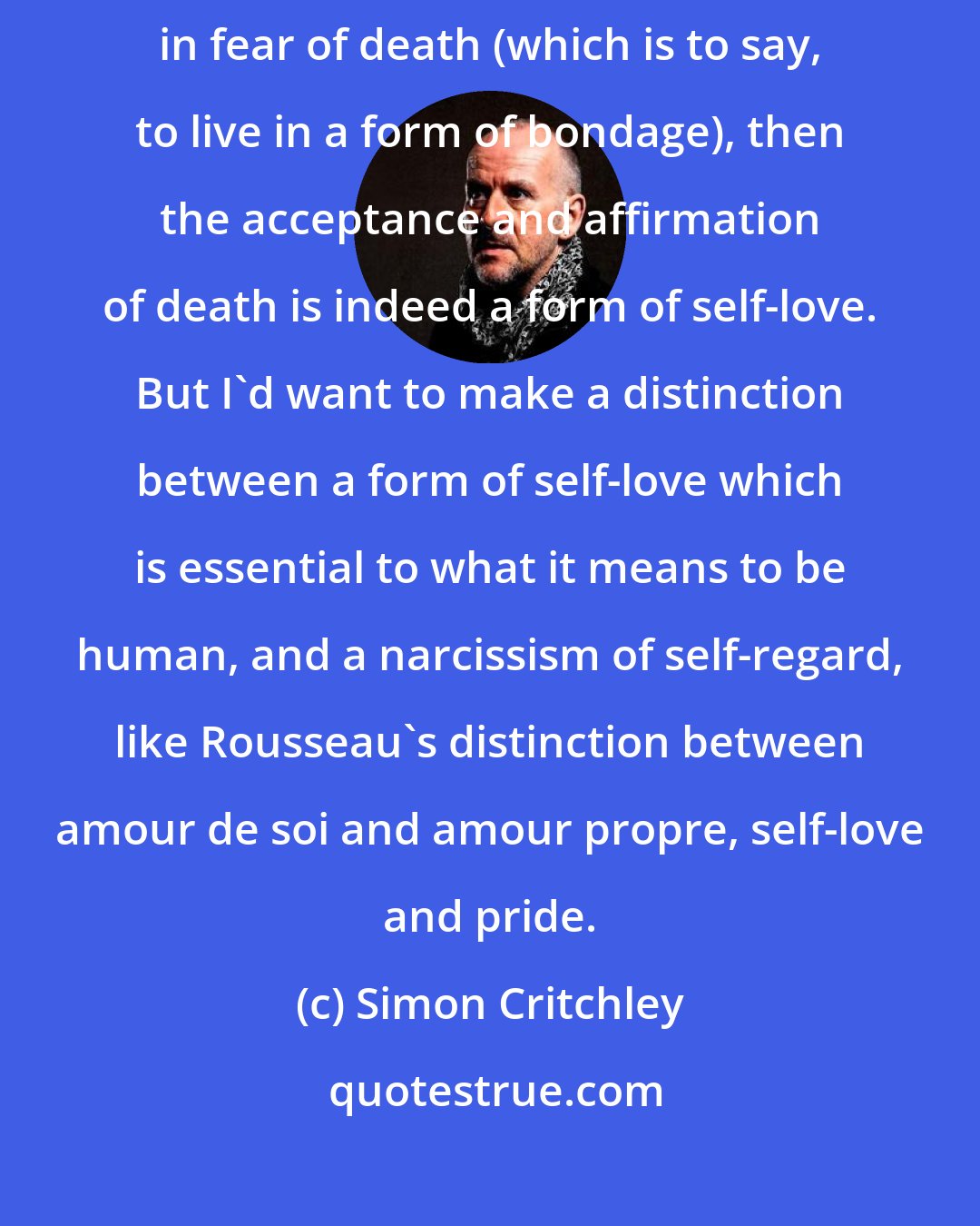 Simon Critchley: If the denial of death is self-hatred, as it is to deny our freedom and live in fear of death (which is to say, to live in a form of bondage), then the acceptance and affirmation of death is indeed a form of self-love. But I'd want to make a distinction between a form of self-love which is essential to what it means to be human, and a narcissism of self-regard, like Rousseau's distinction between amour de soi and amour propre, self-love and pride.
