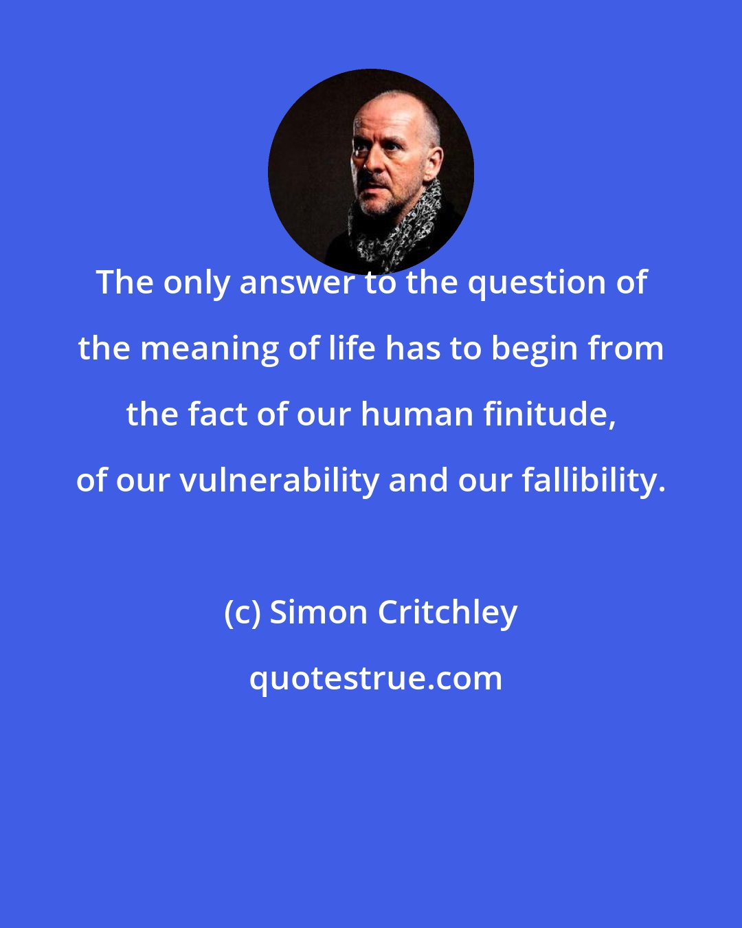 Simon Critchley: The only answer to the question of the meaning of life has to begin from the fact of our human finitude, of our vulnerability and our fallibility.