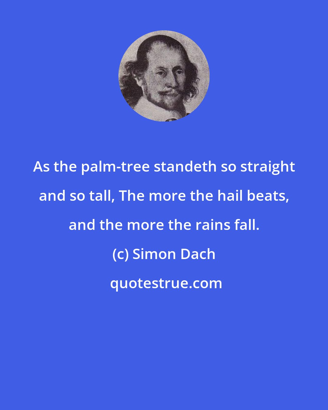 Simon Dach: As the palm-tree standeth so straight and so tall, The more the hail beats, and the more the rains fall.