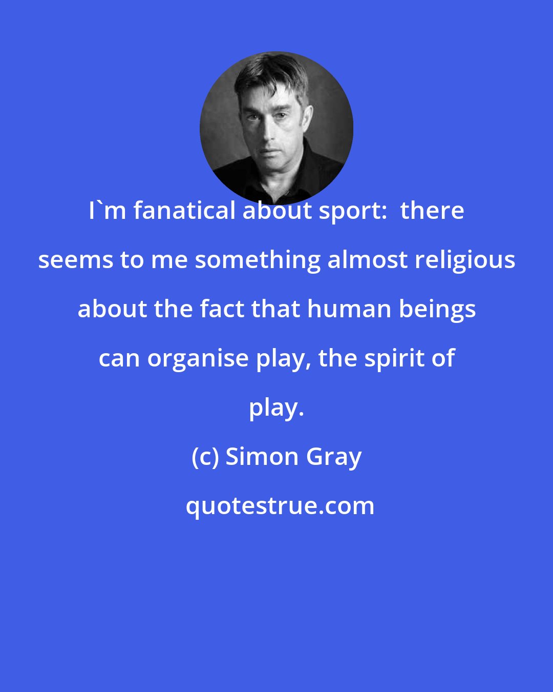 Simon Gray: I'm fanatical about sport:  there seems to me something almost religious about the fact that human beings can organise play, the spirit of play.