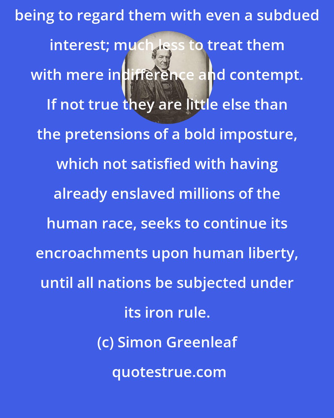 Simon Greenleaf: These are no ordinary claims; and it seems hardly possible for a rational being to regard them with even a subdued interest; much less to treat them with mere indifference and contempt. If not true they are little else than the pretensions of a bold imposture, which not satisfied with having already enslaved millions of the human race, seeks to continue its encroachments upon human liberty, until all nations be subjected under its iron rule.