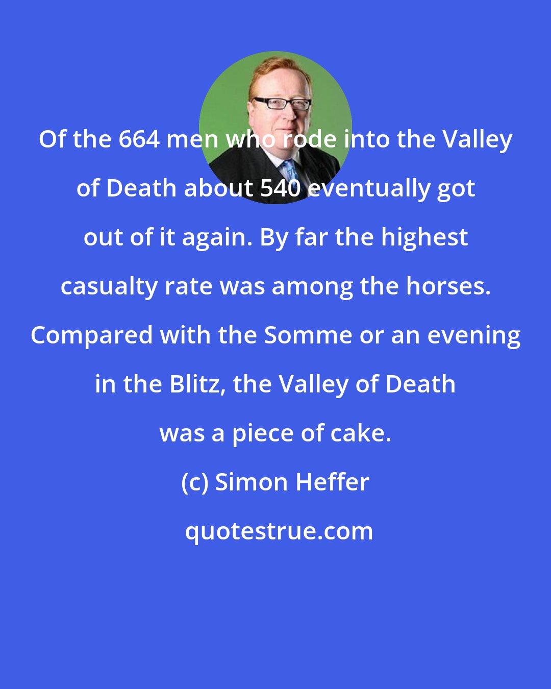 Simon Heffer: Of the 664 men who rode into the Valley of Death about 540 eventually got out of it again. By far the highest casualty rate was among the horses. Compared with the Somme or an evening in the Blitz, the Valley of Death was a piece of cake.