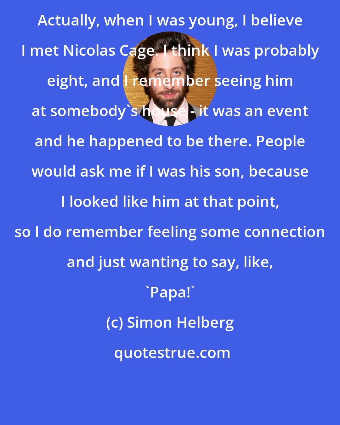 Simon Helberg: Actually, when I was young, I believe I met Nicolas Cage. I think I was probably eight, and I remember seeing him at somebody's house - it was an event and he happened to be there. People would ask me if I was his son, because I looked like him at that point, so I do remember feeling some connection and just wanting to say, like, 'Papa!'