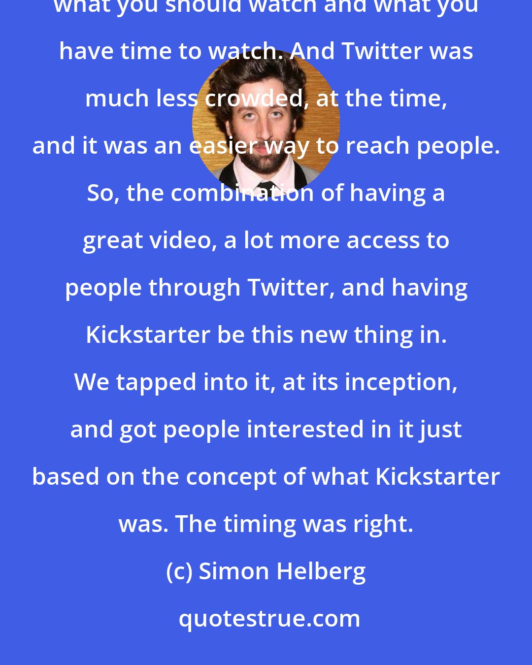 Simon Helberg: Everybody has something now. It's become very over-saturated, and it's hard to weed out what's good, what you should watch and what you have time to watch. And Twitter was much less crowded, at the time, and it was an easier way to reach people. So, the combination of having a great video, a lot more access to people through Twitter, and having Kickstarter be this new thing in. We tapped into it, at its inception, and got people interested in it just based on the concept of what Kickstarter was. The timing was right.
