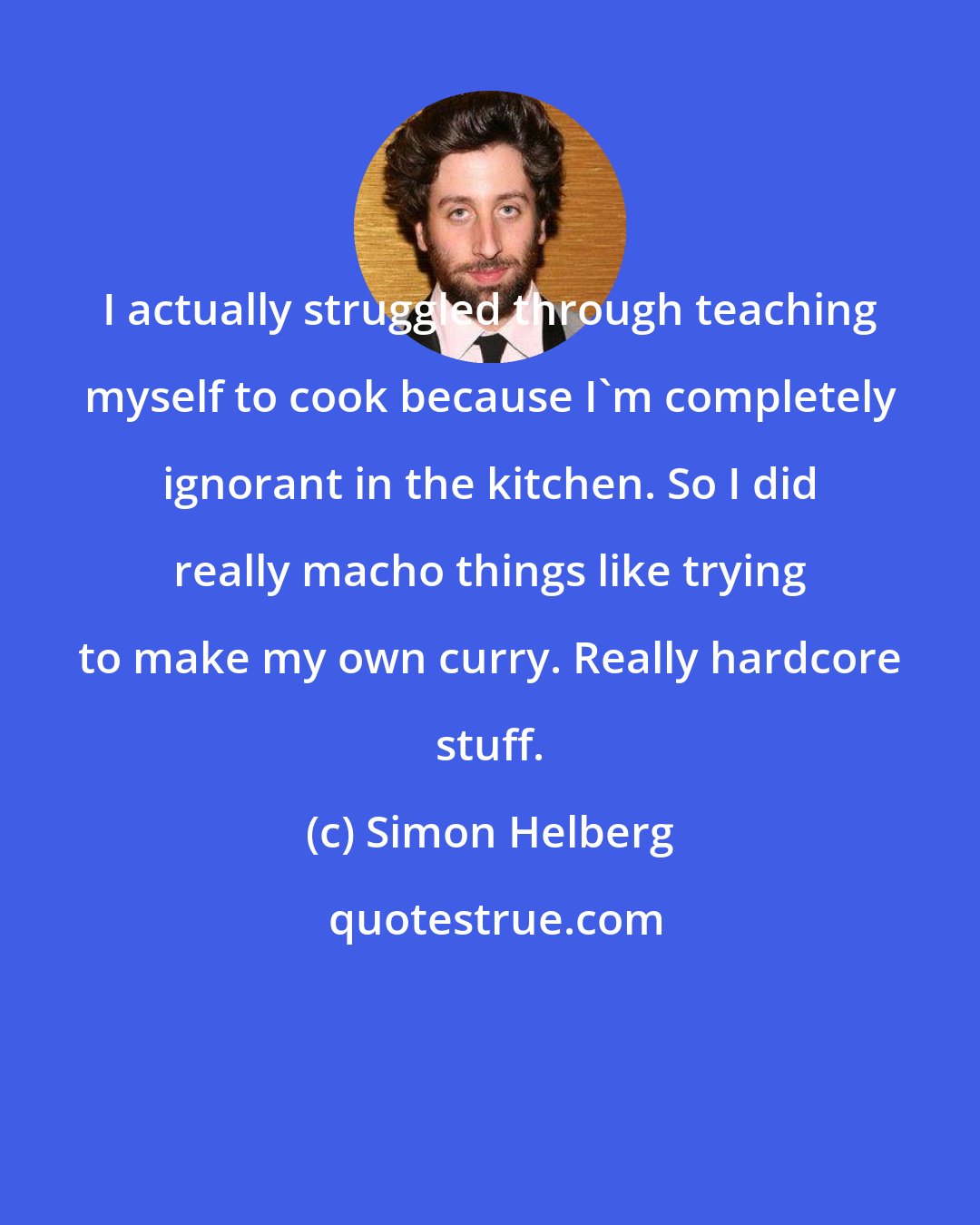 Simon Helberg: I actually struggled through teaching myself to cook because I'm completely ignorant in the kitchen. So I did really macho things like trying to make my own curry. Really hardcore stuff.