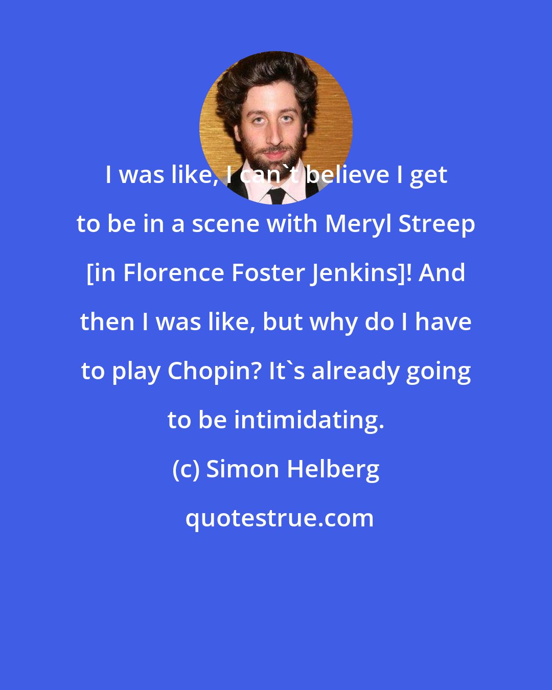 Simon Helberg: I was like, I can't believe I get to be in a scene with Meryl Streep [in Florence Foster Jenkins]! And then I was like, but why do I have to play Chopin? It's already going to be intimidating.