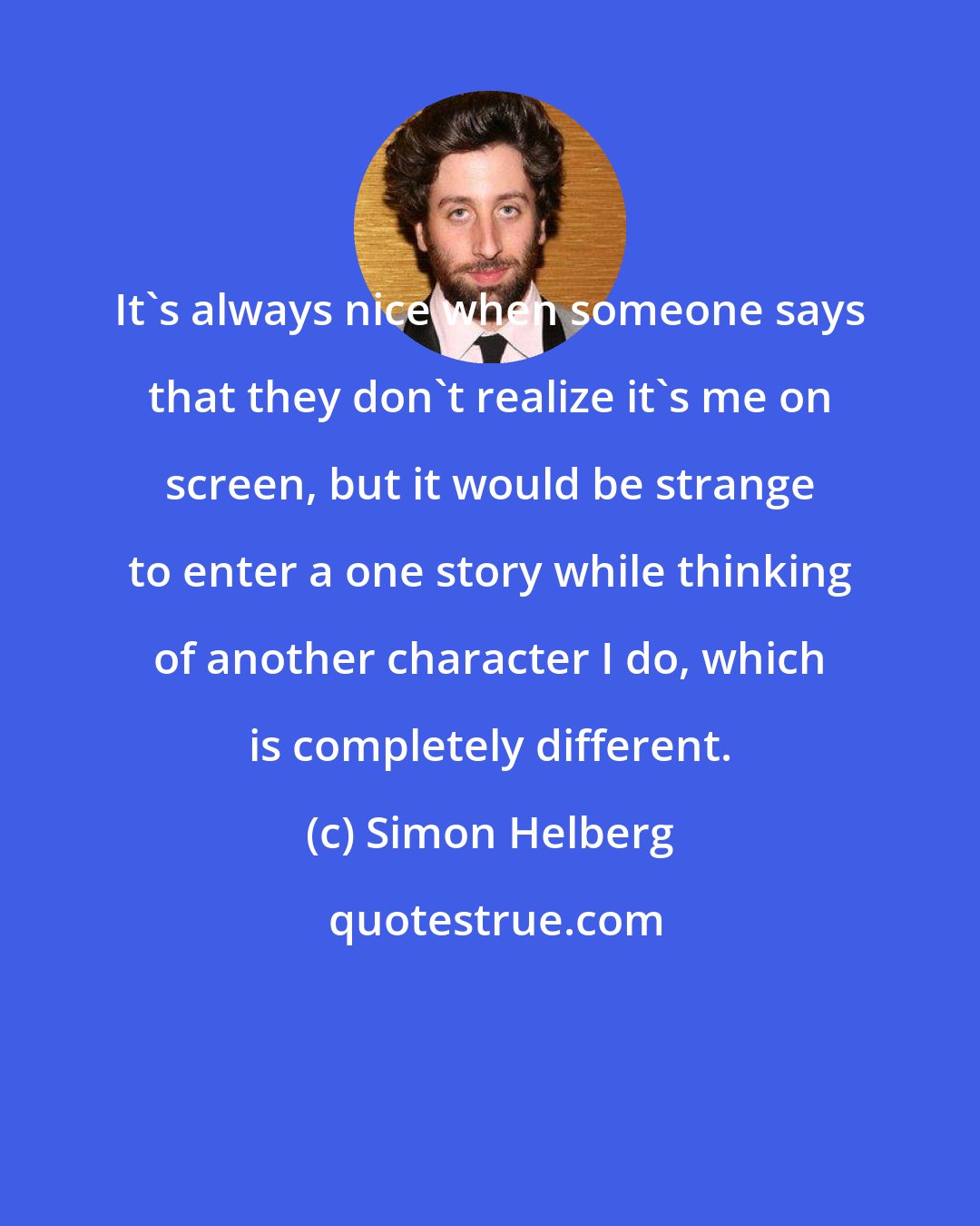 Simon Helberg: It's always nice when someone says that they don't realize it's me on screen, but it would be strange to enter a one story while thinking of another character I do, which is completely different.