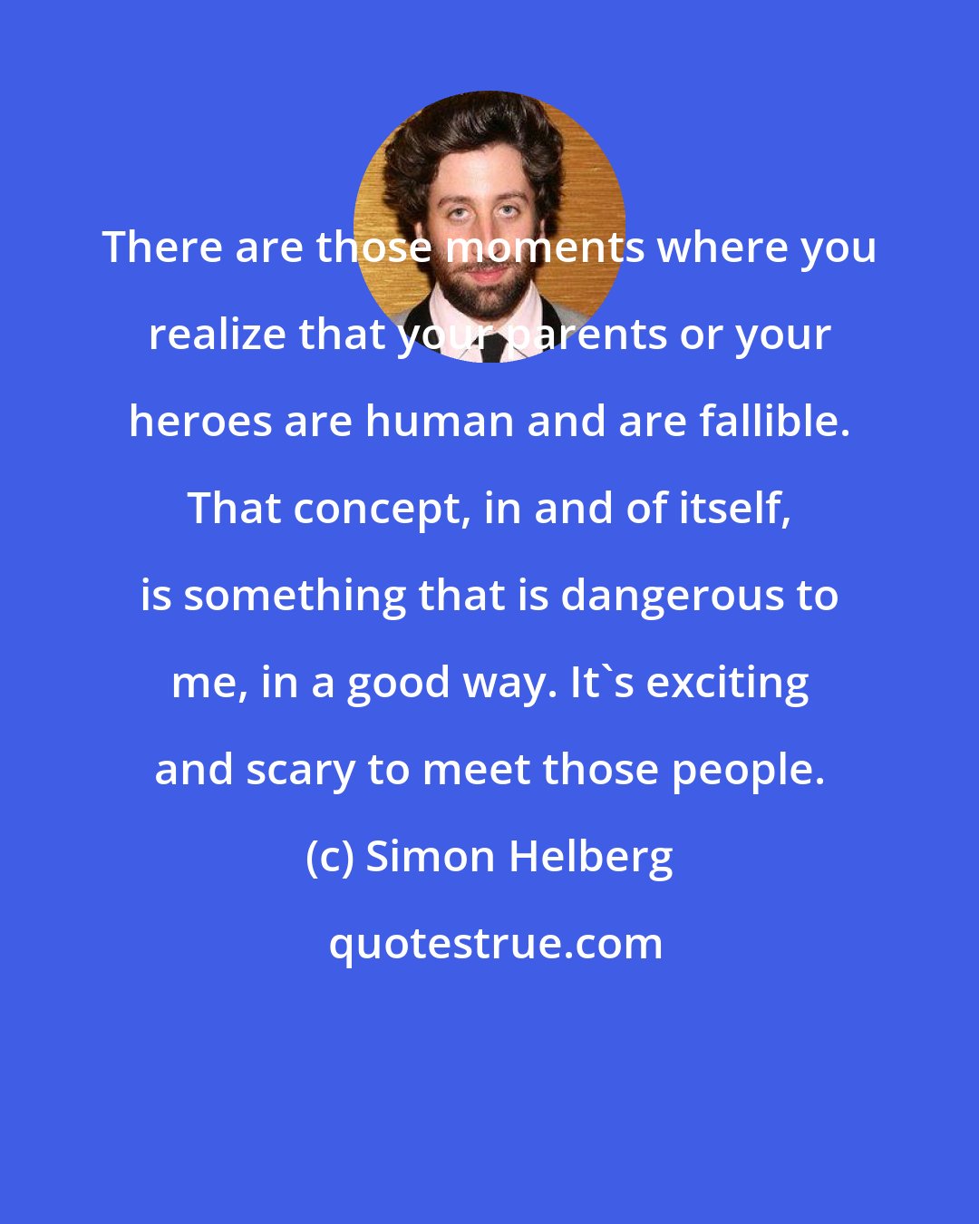 Simon Helberg: There are those moments where you realize that your parents or your heroes are human and are fallible. That concept, in and of itself, is something that is dangerous to me, in a good way. It's exciting and scary to meet those people.