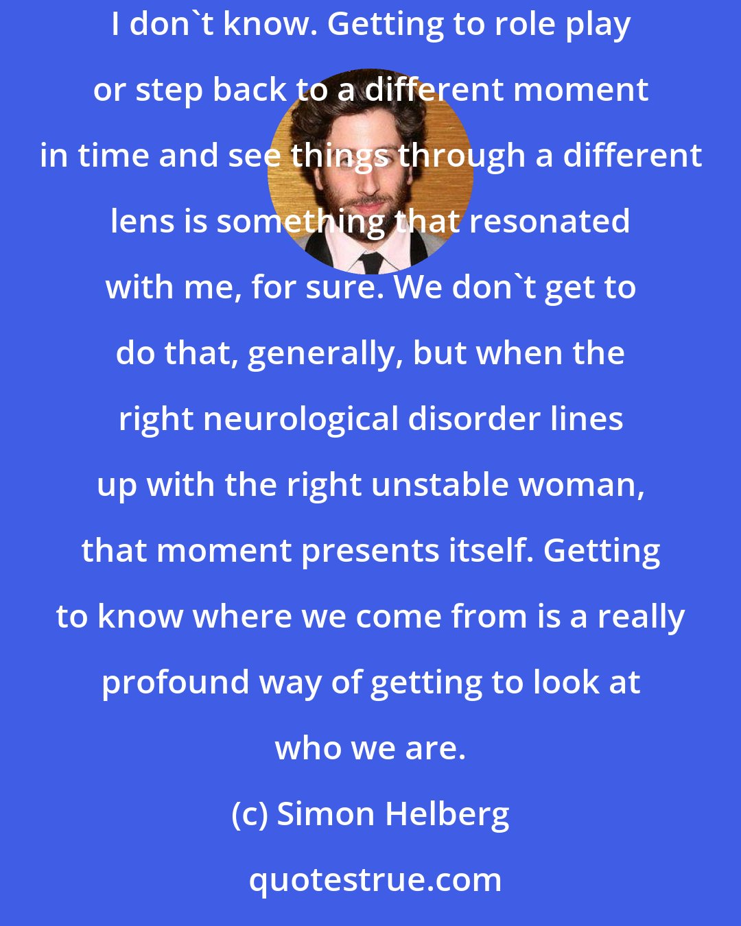 Simon Helberg: We all have those dreams of going back in time and seeing what it was like when our parents were younger. Maybe we don't all have that dream. I don't know. Getting to role play or step back to a different moment in time and see things through a different lens is something that resonated with me, for sure. We don't get to do that, generally, but when the right neurological disorder lines up with the right unstable woman, that moment presents itself. Getting to know where we come from is a really profound way of getting to look at who we are.