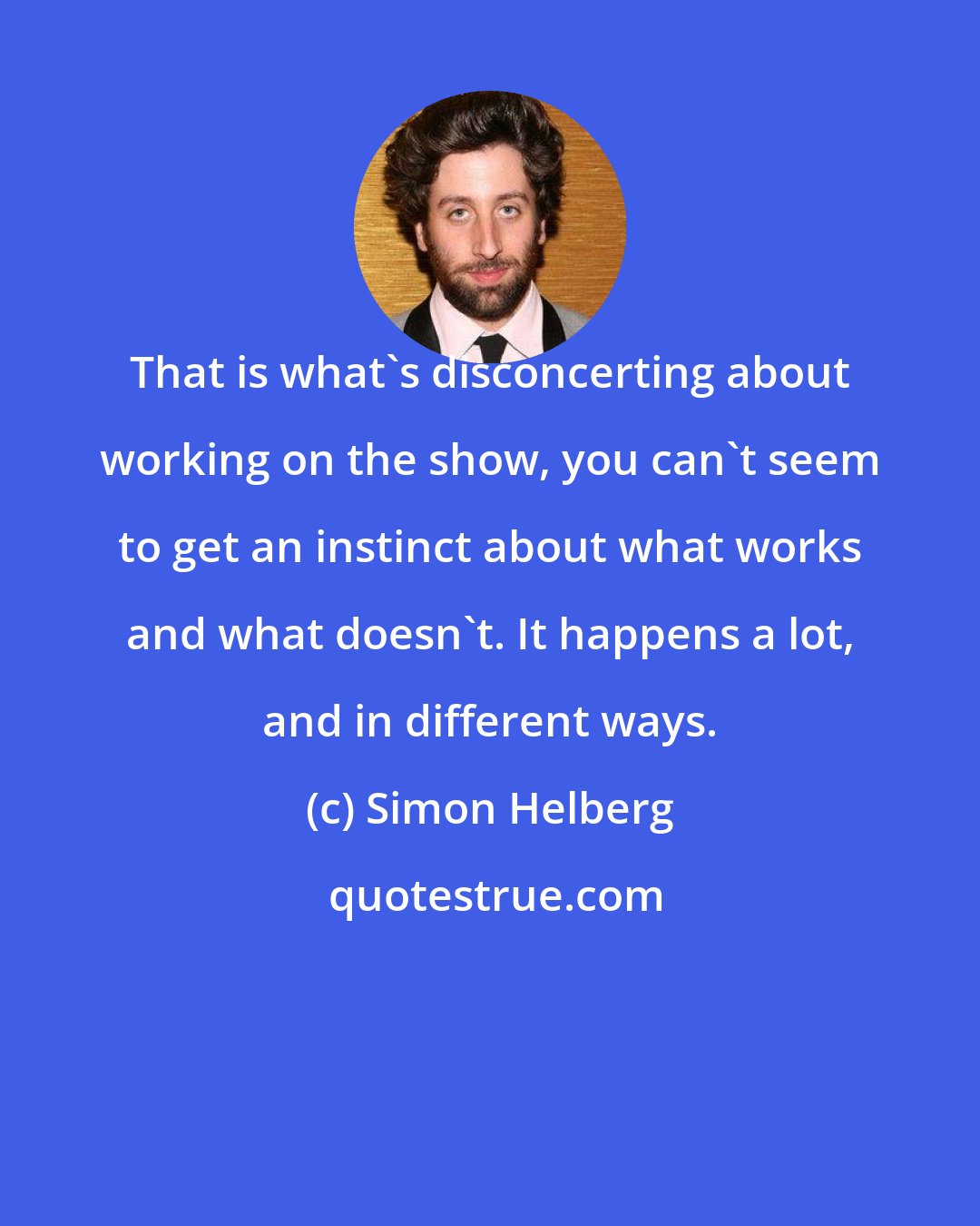 Simon Helberg: That is what's disconcerting about working on the show, you can't seem to get an instinct about what works and what doesn't. It happens a lot, and in different ways.