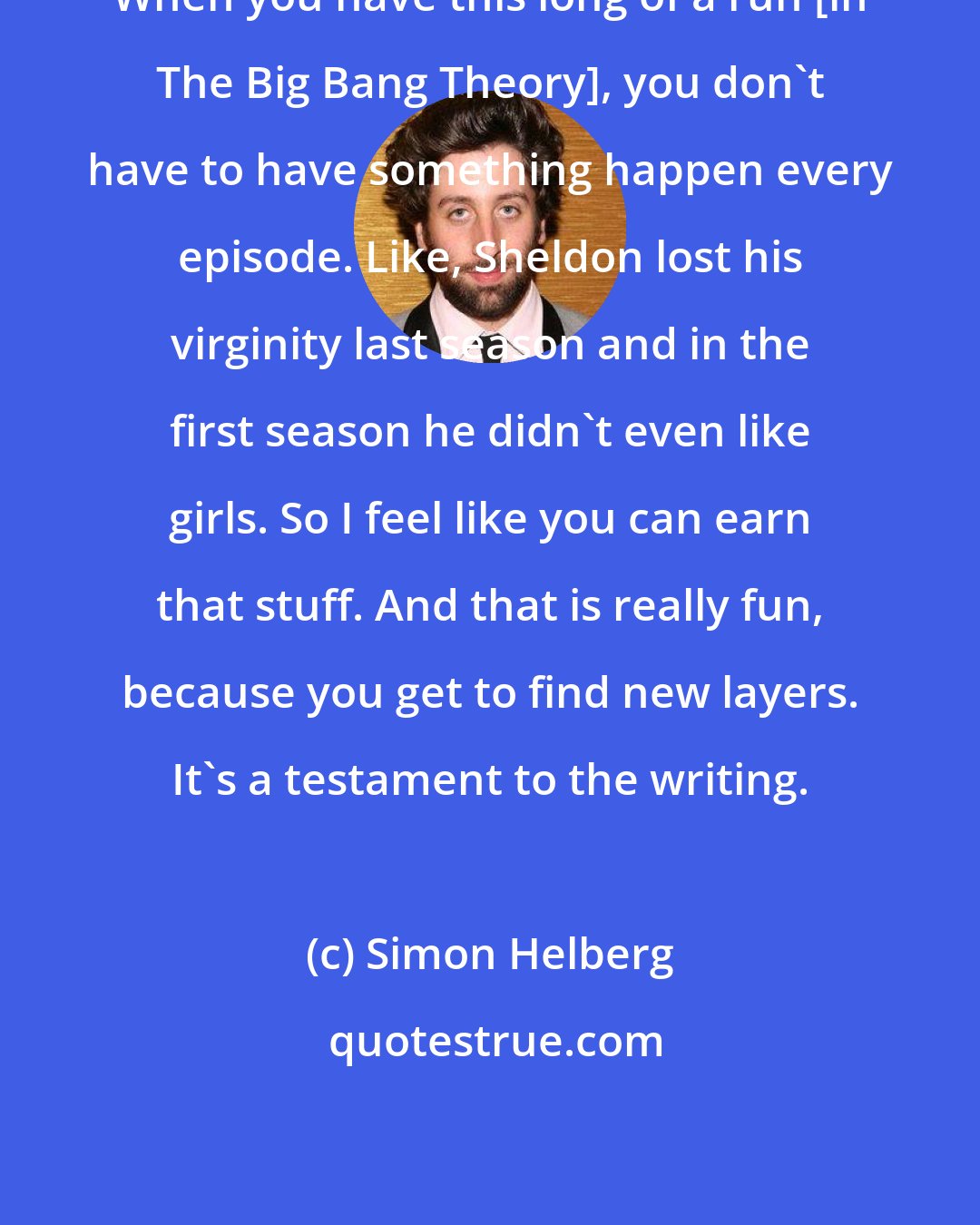 Simon Helberg: When you have this long of a run [in The Big Bang Theory], you don't have to have something happen every episode. Like, Sheldon lost his virginity last season and in the first season he didn't even like girls. So I feel like you can earn that stuff. And that is really fun, because you get to find new layers. It's a testament to the writing.