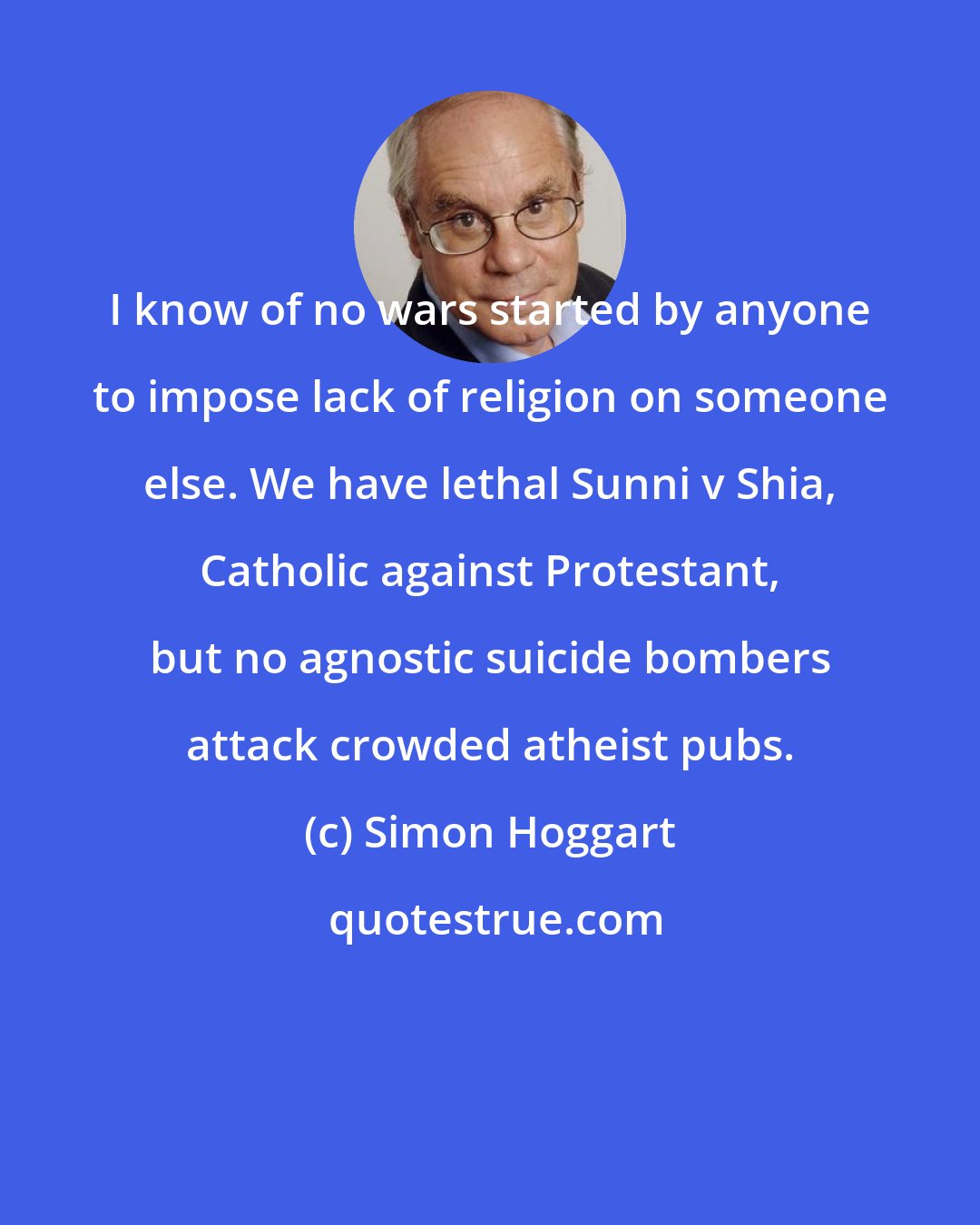 Simon Hoggart: I know of no wars started by anyone to impose lack of religion on someone else. We have lethal Sunni v Shia, Catholic against Protestant, but no agnostic suicide bombers attack crowded atheist pubs.