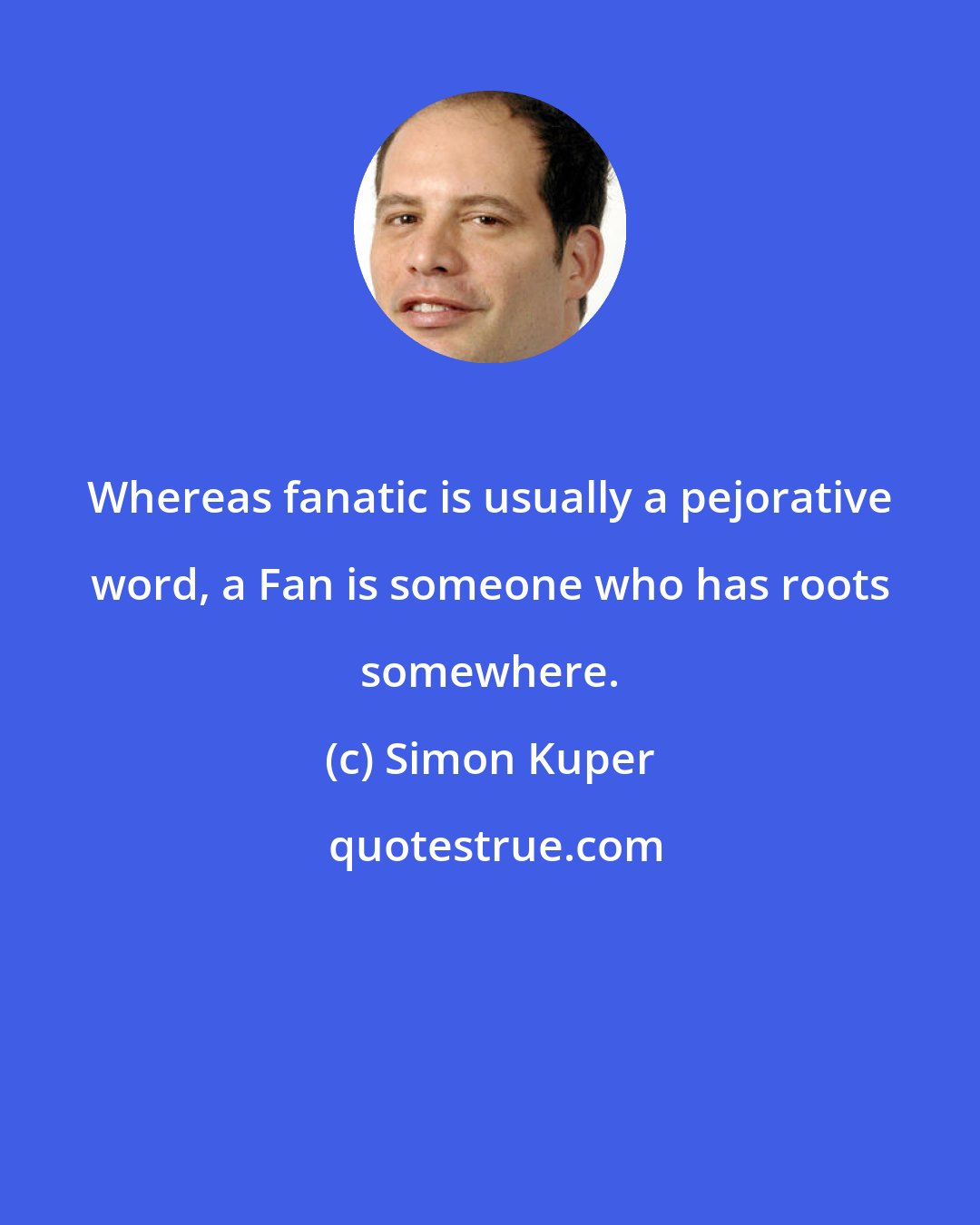 Simon Kuper: Whereas fanatic is usually a pejorative word, a Fan is someone who has roots somewhere.