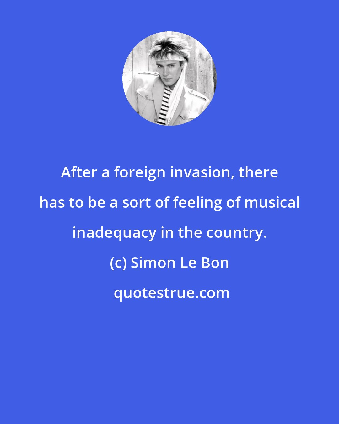 Simon Le Bon: After a foreign invasion, there has to be a sort of feeling of musical inadequacy in the country.