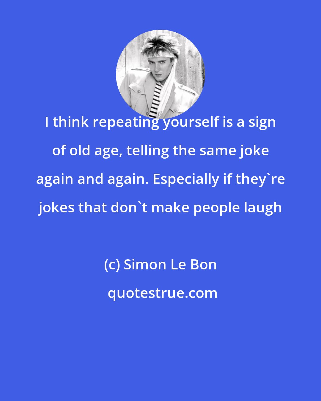 Simon Le Bon: I think repeating yourself is a sign of old age, telling the same joke again and again. Especially if they're jokes that don't make people laugh