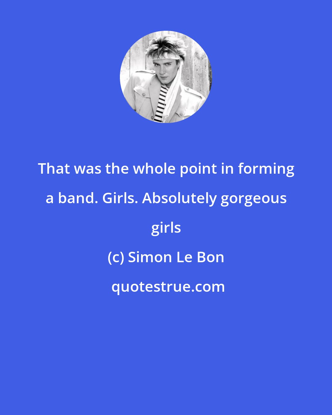 Simon Le Bon: That was the whole point in forming a band. Girls. Absolutely gorgeous girls