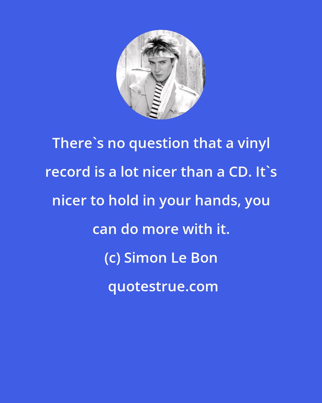 Simon Le Bon: There's no question that a vinyl record is a lot nicer than a CD. It's nicer to hold in your hands, you can do more with it.