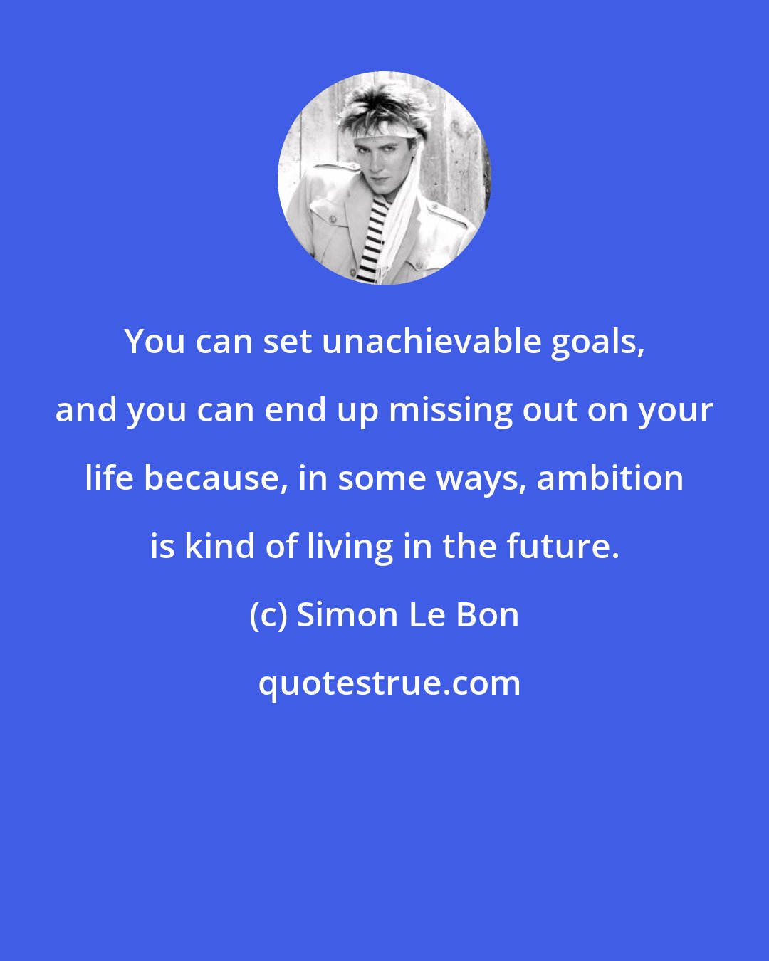 Simon Le Bon: You can set unachievable goals, and you can end up missing out on your life because, in some ways, ambition is kind of living in the future.