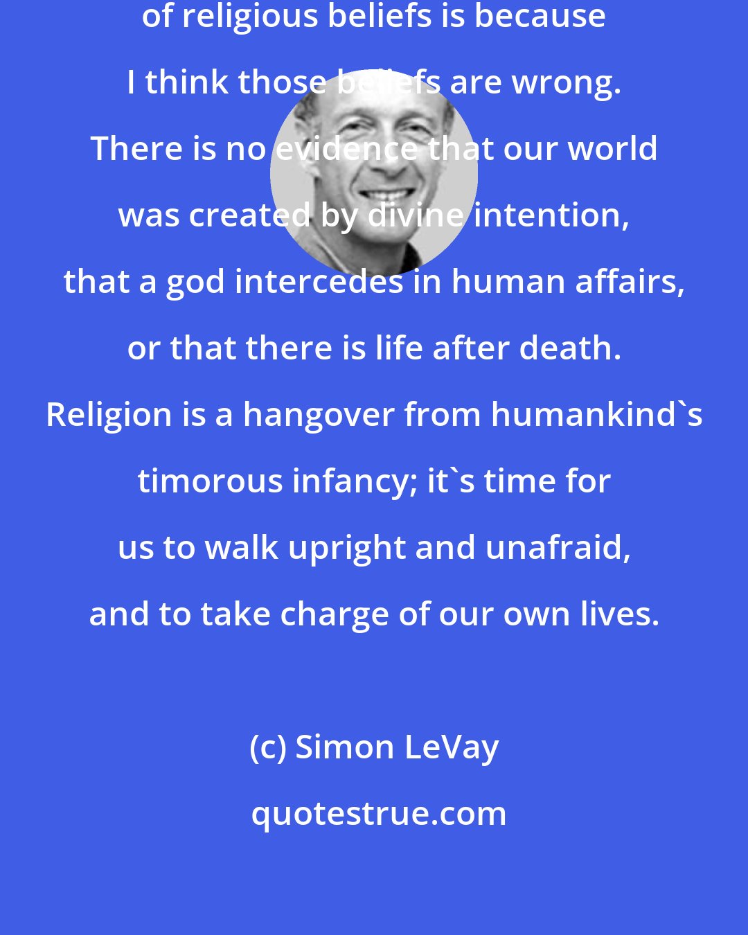 Simon LeVay: One reason why I recommend the abandonment of religious beliefs is because I think those beliefs are wrong. There is no evidence that our world was created by divine intention, that a god intercedes in human affairs, or that there is life after death. Religion is a hangover from humankind's timorous infancy; it's time for us to walk upright and unafraid, and to take charge of our own lives.