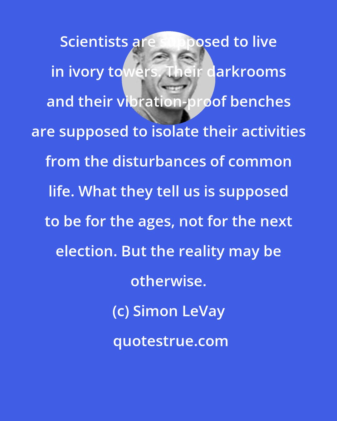 Simon LeVay: Scientists are supposed to live in ivory towers. Their darkrooms and their vibration-proof benches are supposed to isolate their activities from the disturbances of common life. What they tell us is supposed to be for the ages, not for the next election. But the reality may be otherwise.