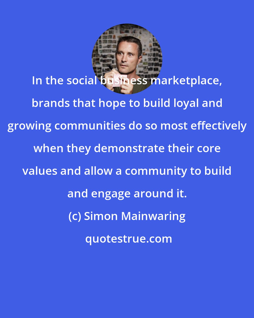 Simon Mainwaring: In the social business marketplace, brands that hope to build loyal and growing communities do so most effectively when they demonstrate their core values and allow a community to build and engage around it.