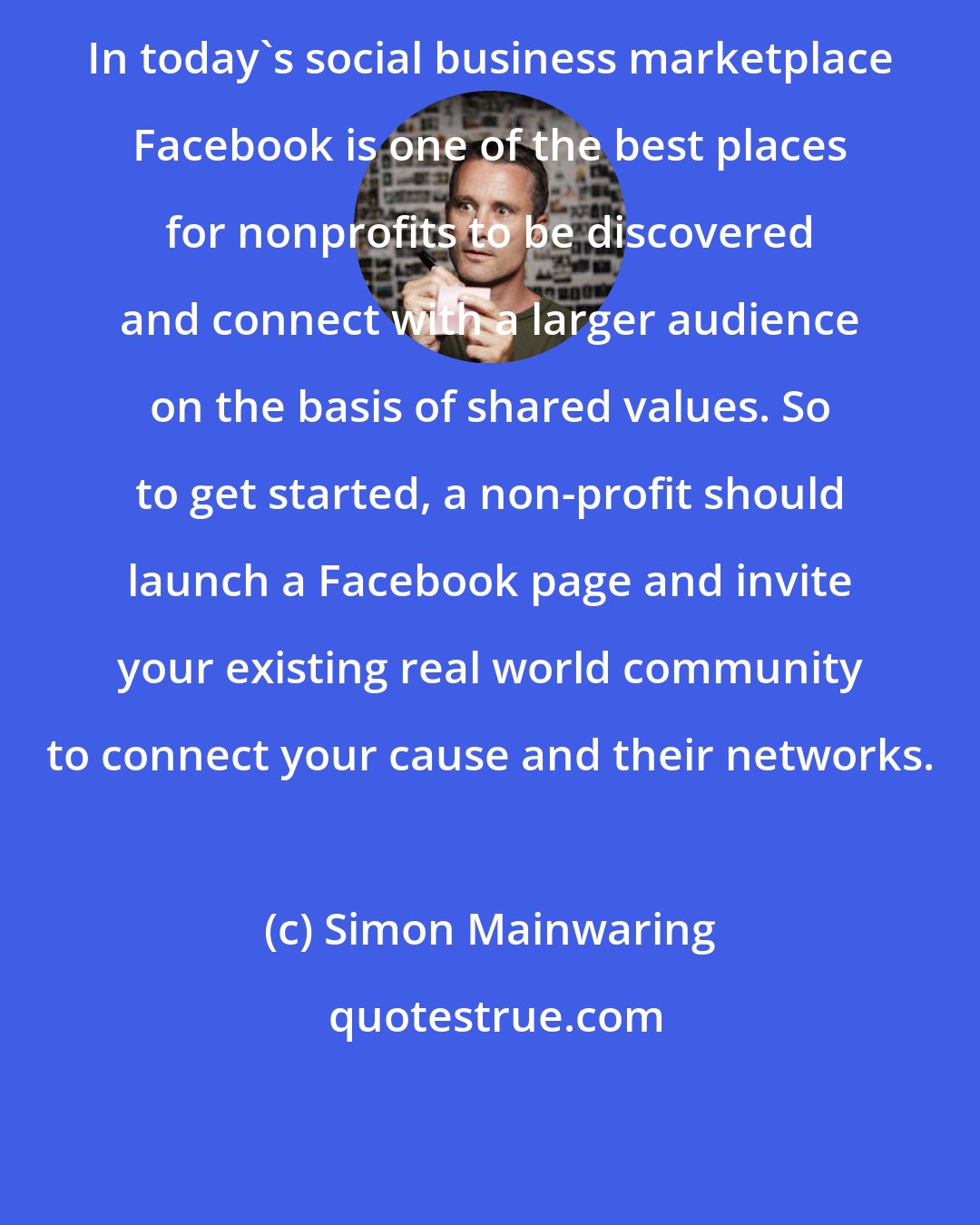 Simon Mainwaring: In today's social business marketplace Facebook is one of the best places for nonprofits to be discovered and connect with a larger audience on the basis of shared values. So to get started, a non-profit should launch a Facebook page and invite your existing real world community to connect your cause and their networks.