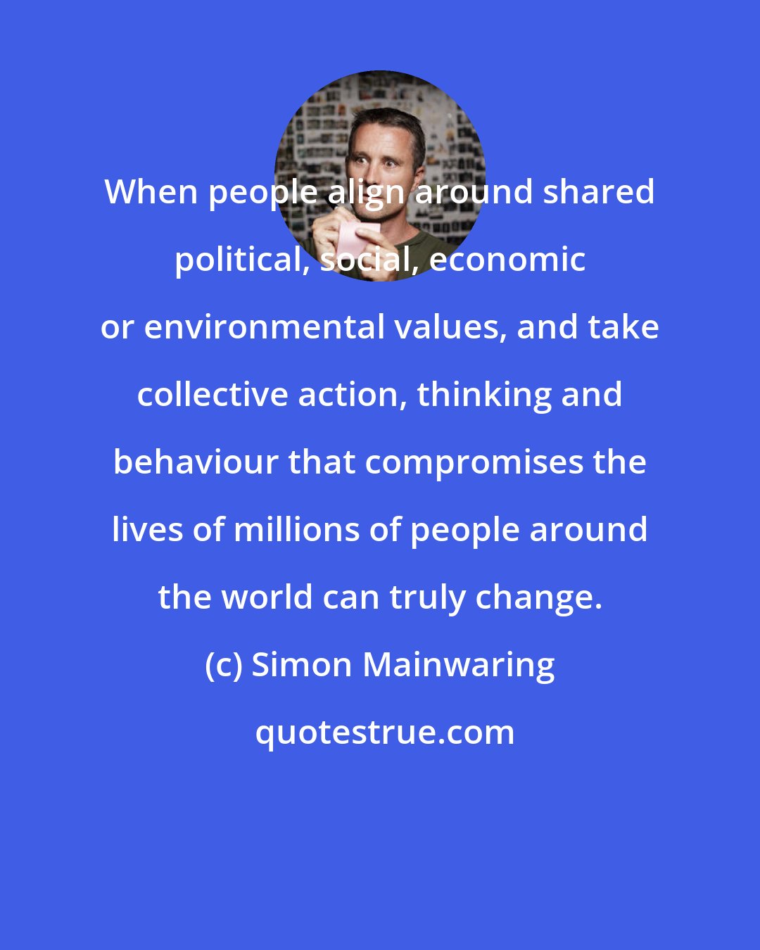 Simon Mainwaring: When people align around shared political, social, economic or environmental values, and take collective action, thinking and behaviour that compromises the lives of millions of people around the world can truly change.