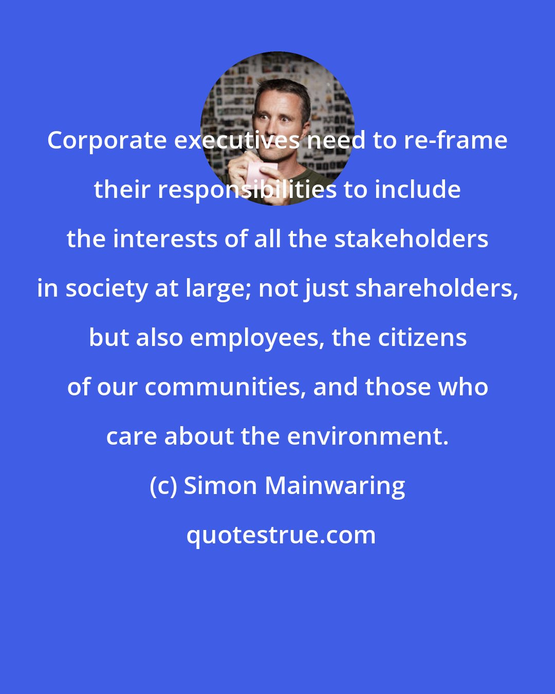 Simon Mainwaring: Corporate executives need to re-frame their responsibilities to include the interests of all the stakeholders in society at large; not just shareholders, but also employees, the citizens of our communities, and those who care about the environment.