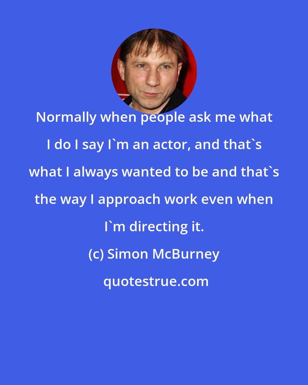 Simon McBurney: Normally when people ask me what I do I say I'm an actor, and that's what I always wanted to be and that's the way I approach work even when I'm directing it.