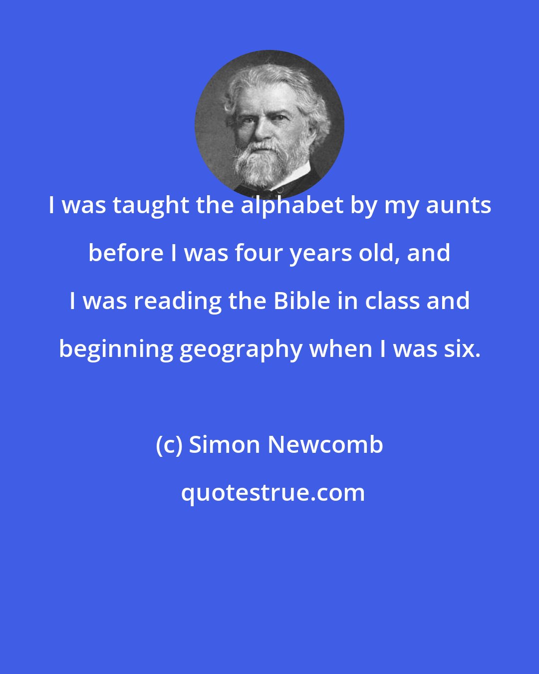 Simon Newcomb: I was taught the alphabet by my aunts before I was four years old, and I was reading the Bible in class and beginning geography when I was six.