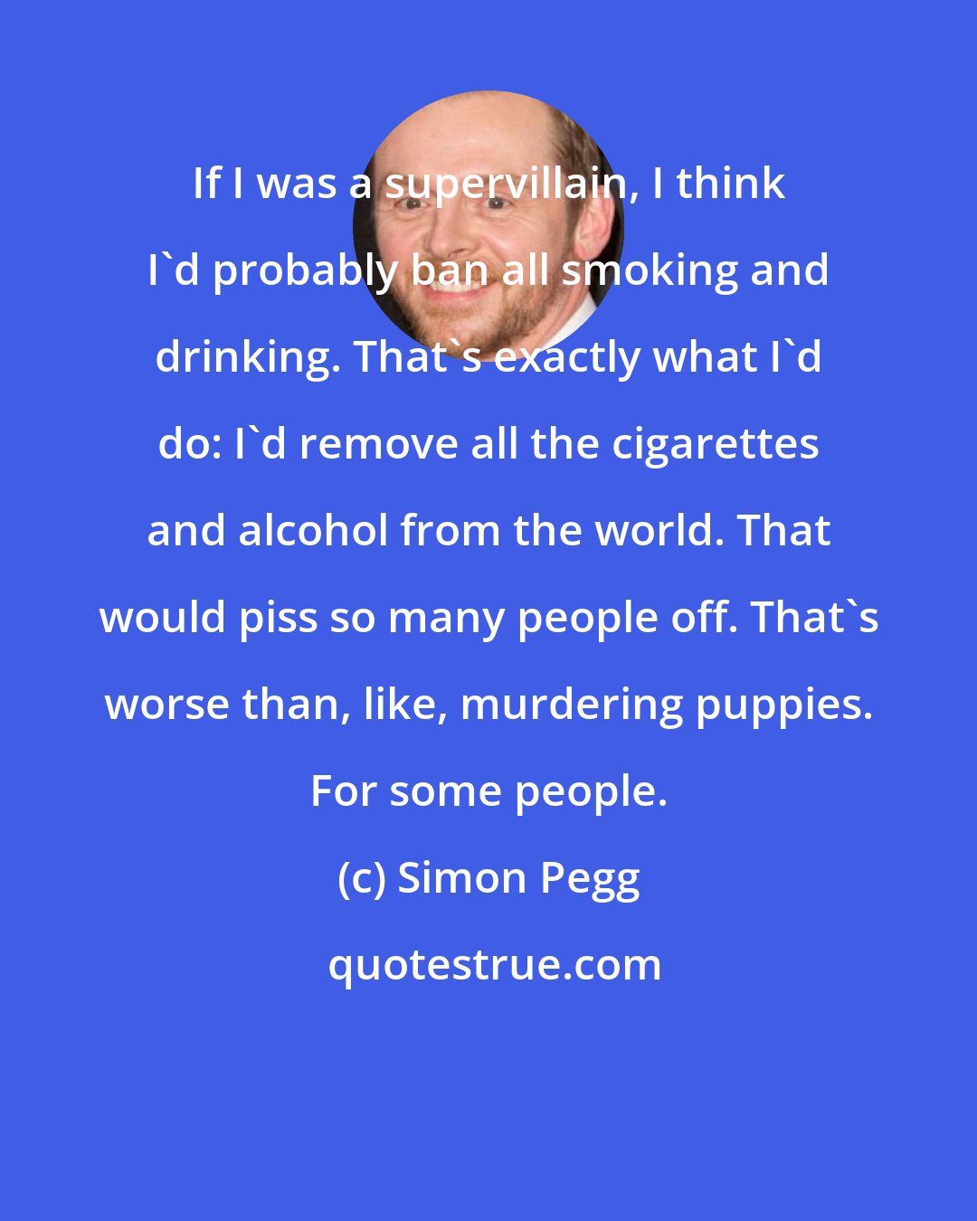 Simon Pegg: If I was a supervillain, I think I'd probably ban all smoking and drinking. That's exactly what I'd do: I'd remove all the cigarettes and alcohol from the world. That would piss so many people off. That's worse than, like, murdering puppies. For some people.
