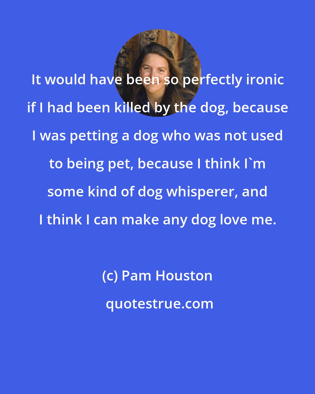 Pam Houston: It would have been so perfectly ironic if I had been killed by the dog, because I was petting a dog who was not used to being pet, because I think I'm some kind of dog whisperer, and I think I can make any dog love me.